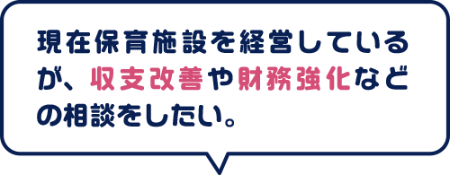 現在保育施設を経営しているが、収支改善や財務強化などの相談をしたい。